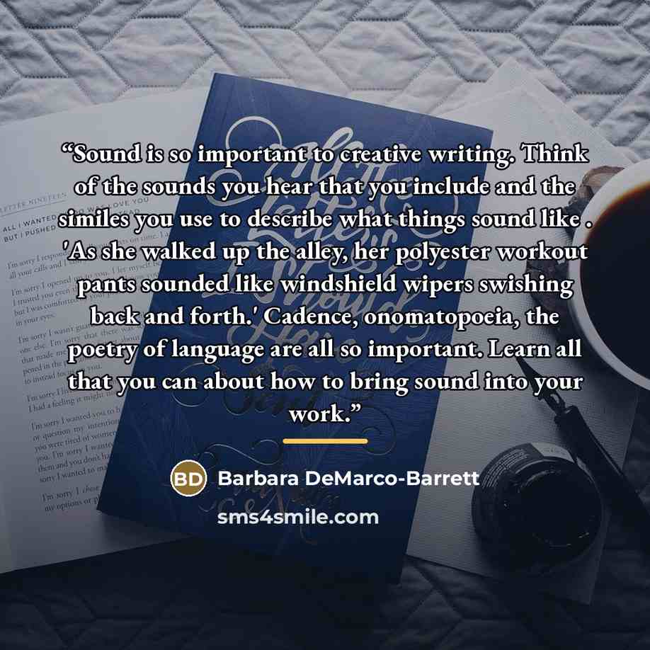“Sound is so important to creative writing. Think of the sounds you hear that you include and the similes you use to describe what things sound like . 'As she walked up the alley, her polyester workout pants sounded like windshield wipers swishing back and forth.' Cadence, onomatopoeia, the poetry…” quote by Barbara DeMarco-Barrett