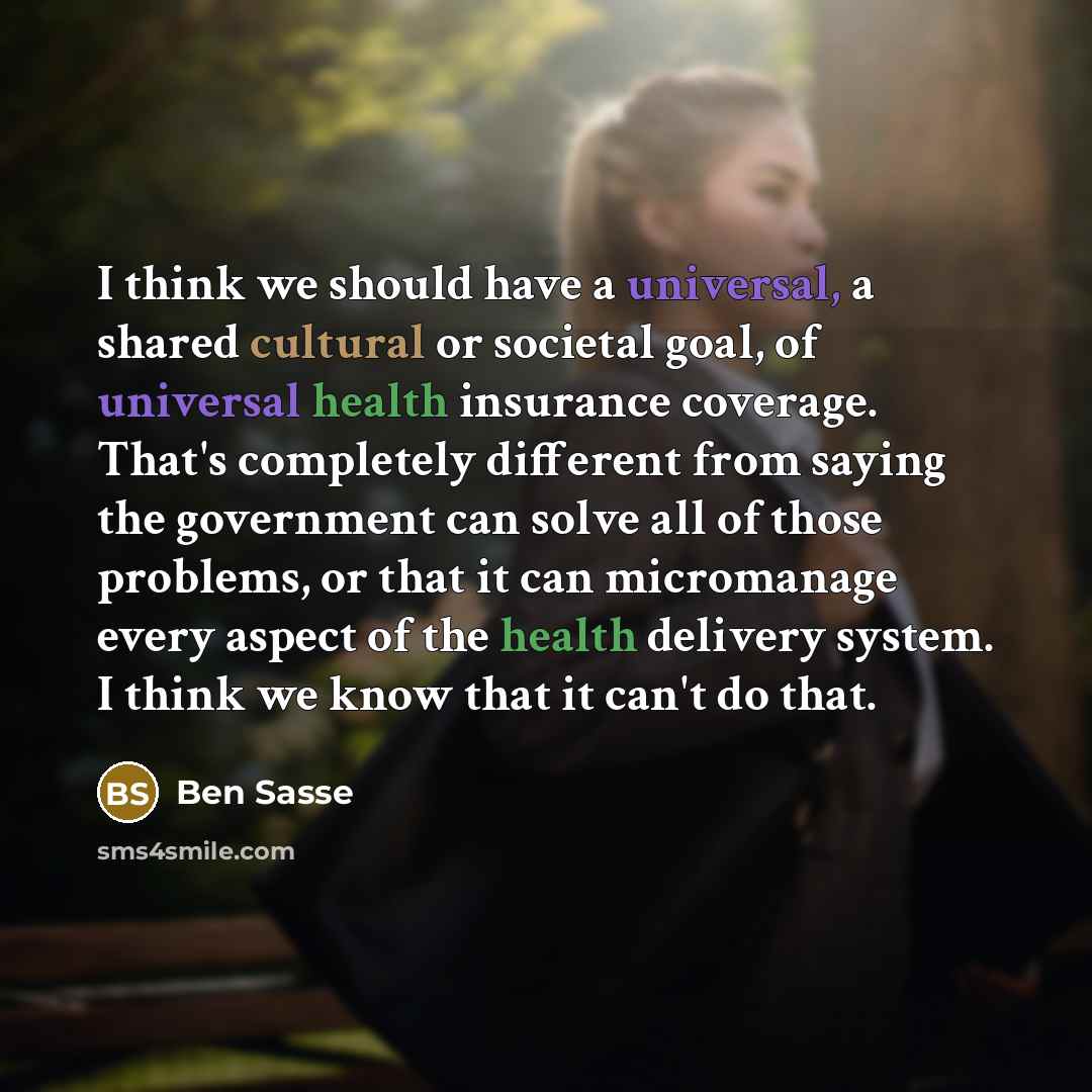 “I think we should have a universal, a shared cultural or societal goal, of universal health insurance coverage. That's completely different from saying the government can solve all of those problems, or that it can micromanage every aspect of the health delivery system. I think we know that it…” quote by Ben Sasse