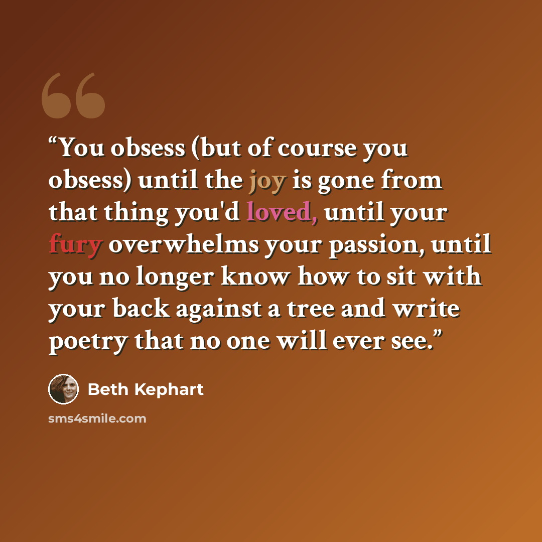 “You obsess (but of course you obsess) until the joy is gone from that thing you'd loved, until your fury overwhelms your passion, until you no longer know how to sit with your back against a tree and write poetry that no one will ever see.” quote by Beth Kephart