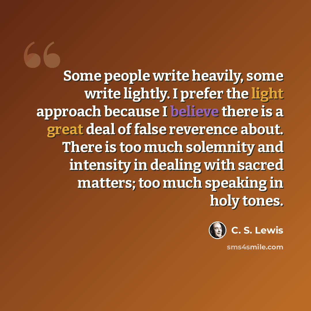 “Some people write heavily, some write lightly. I prefer the light approach because I believe there is a great deal of false reverence about. There is too much solemnity and intensity in dealing with sacred matters; too much speaking in holy tones.” quote by C. S. Lewis
