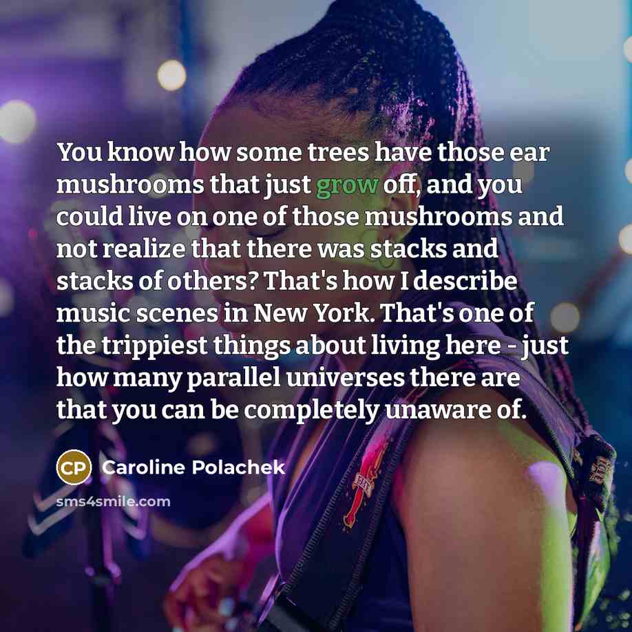 “You know how some trees have those ear mushrooms that just grow off, and you could live on one of those mushrooms and not realize that there was stacks and stacks of others? That's how I describe music scenes in New York. That's one of the trippiest things about living here - just how many…” quote by Caroline Polachek
