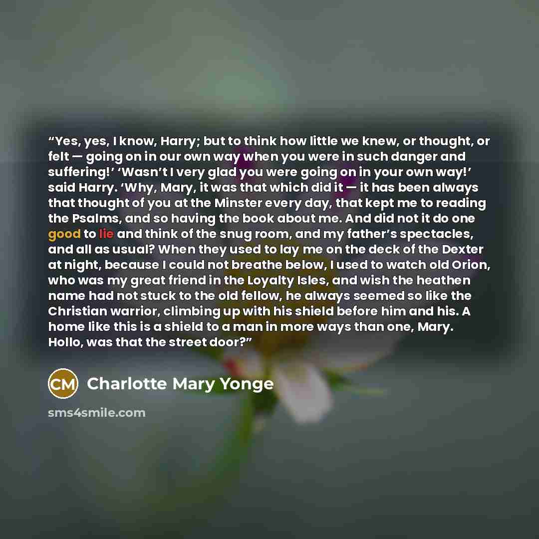 “Yes, yes, I know, Harry; but to think how little we knew, or thought, or felt — going on in our own way when you were in such danger and suffering!’ ‘Wasn’t I very glad you were going on in your own way!’ said Harry. ‘Why, Mary, it was that which did it — it has been always that thought of you at…” quote by Charlotte Mary Yonge