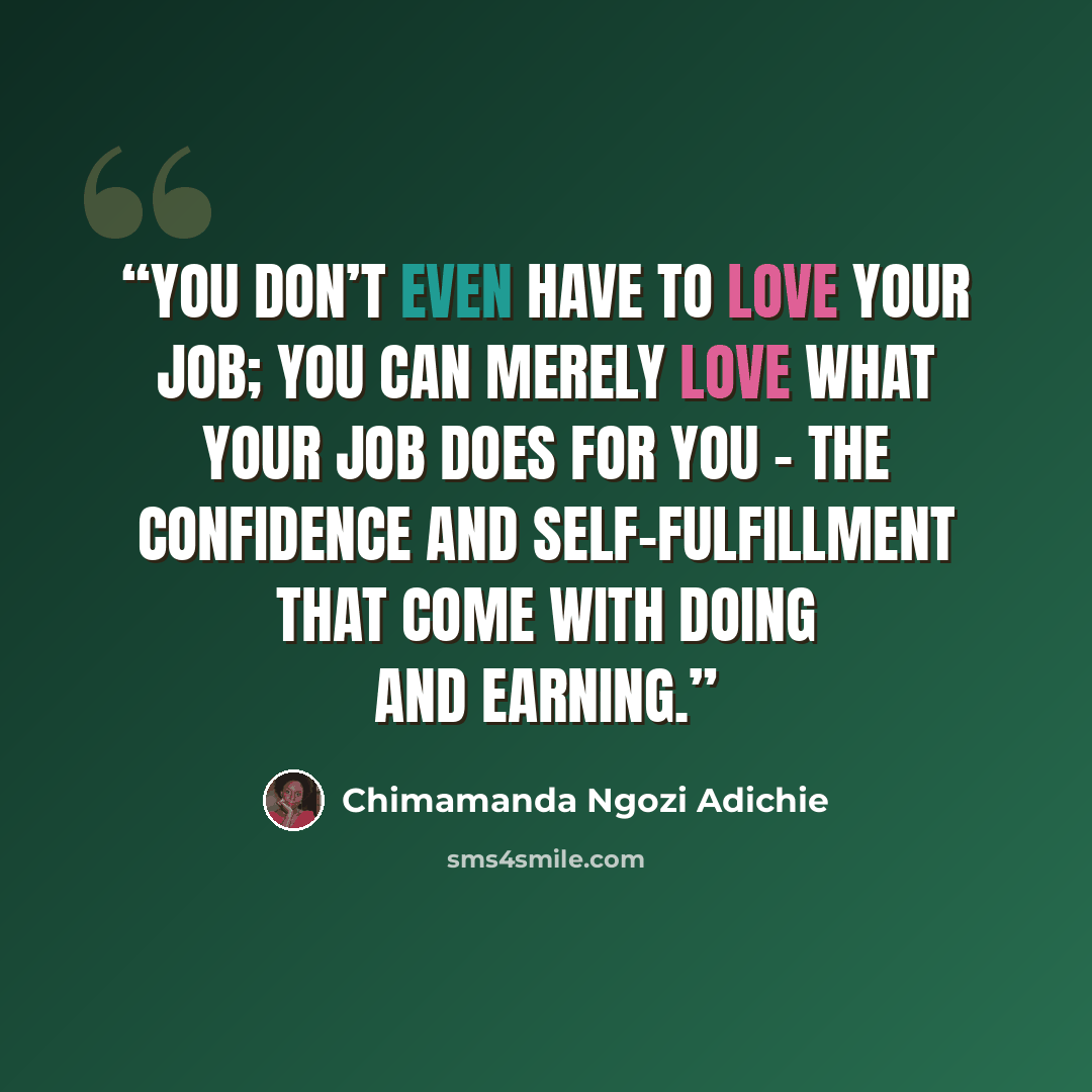 “You don’t even have to love your job; you can merely love what your job does for you - the confidence and self-fulfillment that come with doing and earning.” quote by Chimamanda Ngozi Adichie