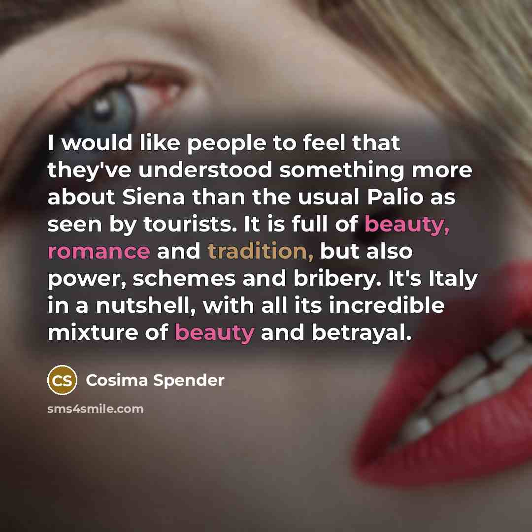 “I would like people to feel that they've understood something more about Siena than the usual Palio as seen by tourists. It is full of beauty, romance and tradition, but also power, schemes and bribery. It's Italy in a nutshell, with all its incredible mixture of beauty and betrayal.” quote by Cosima Spender