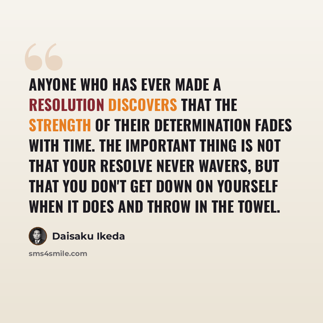 “Anyone who has ever made a resolution discovers that the strength of their determination fades with time. The important thing is not that your resolve never wavers, but that you don't get down on yourself when it does and throw in the towel.” quote by Daisaku Ikeda