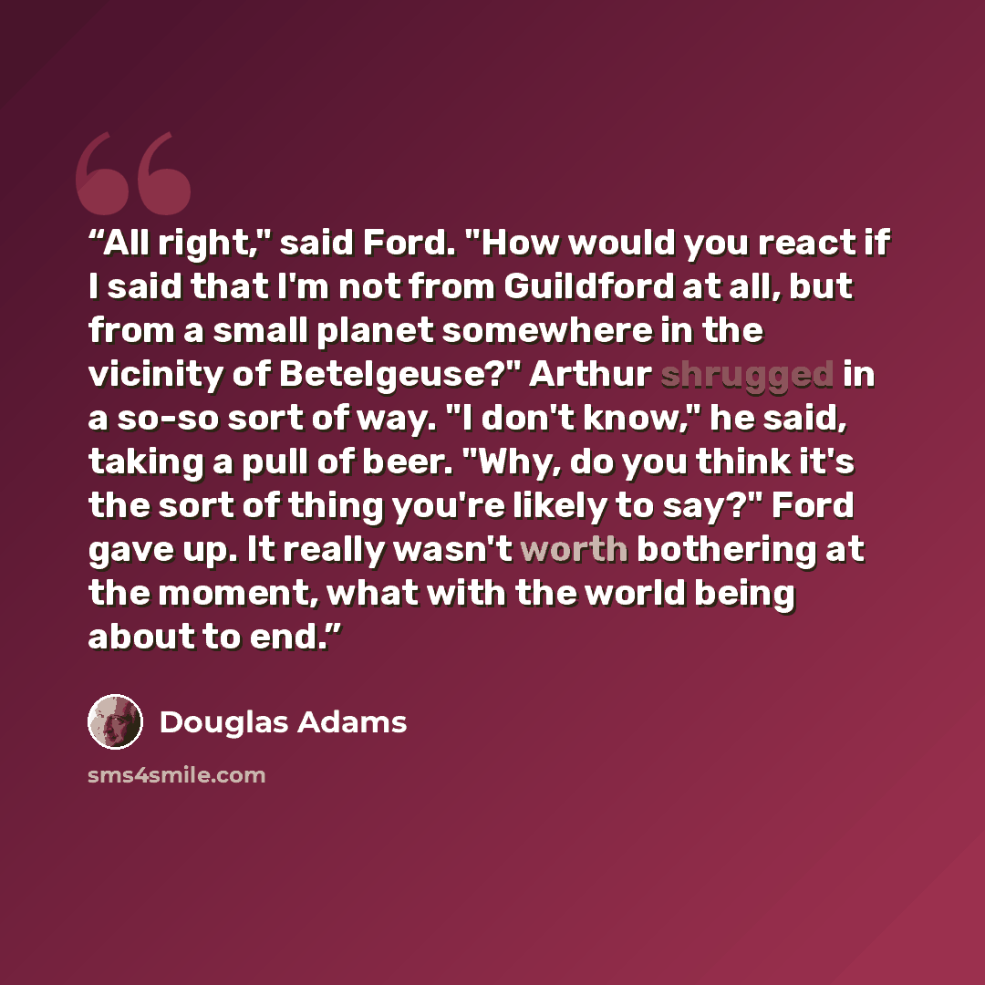 “All right," said Ford. "How would you react if I said that I'm not from Guildford at all, but from a small planet somewhere in the vicinity of Betelgeuse?" Arthur shrugged in a so-so sort of way. "I don't know," he said, taking a pull of beer. "Why, do you think it's the sort of thing you're…” quote by Douglas Adams