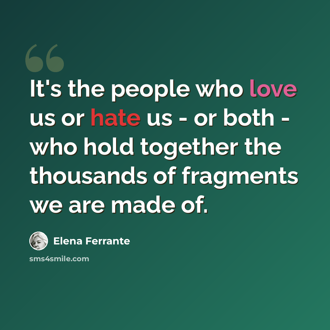 “It's the people who love us or hate us - or both - who hold together the thousands of fragments we are made of.” quote by Elena Ferrante