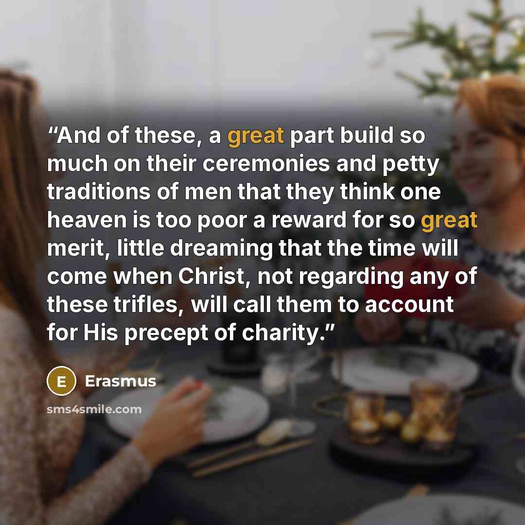 “And of these, a great part build so much on their ceremonies and petty traditions of men that they think one heaven is too poor a reward for so great merit, little dreaming that the time will come when Christ, not regarding any of these trifles, will call them to account for His precept of charity.” quote by Erasmus
