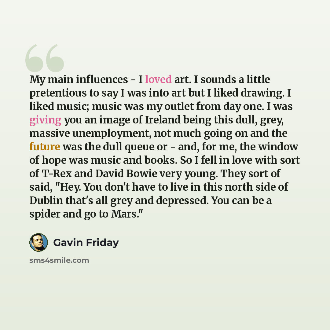 “My main influences - I loved art. I sounds a little pretentious to say I was into art but I liked drawing. I liked music; music was my outlet from day one. I was giving you an image of Ireland being this dull, grey, massive unemployment, not much going on and the future was the dull queue or…” quote by Gavin Friday
