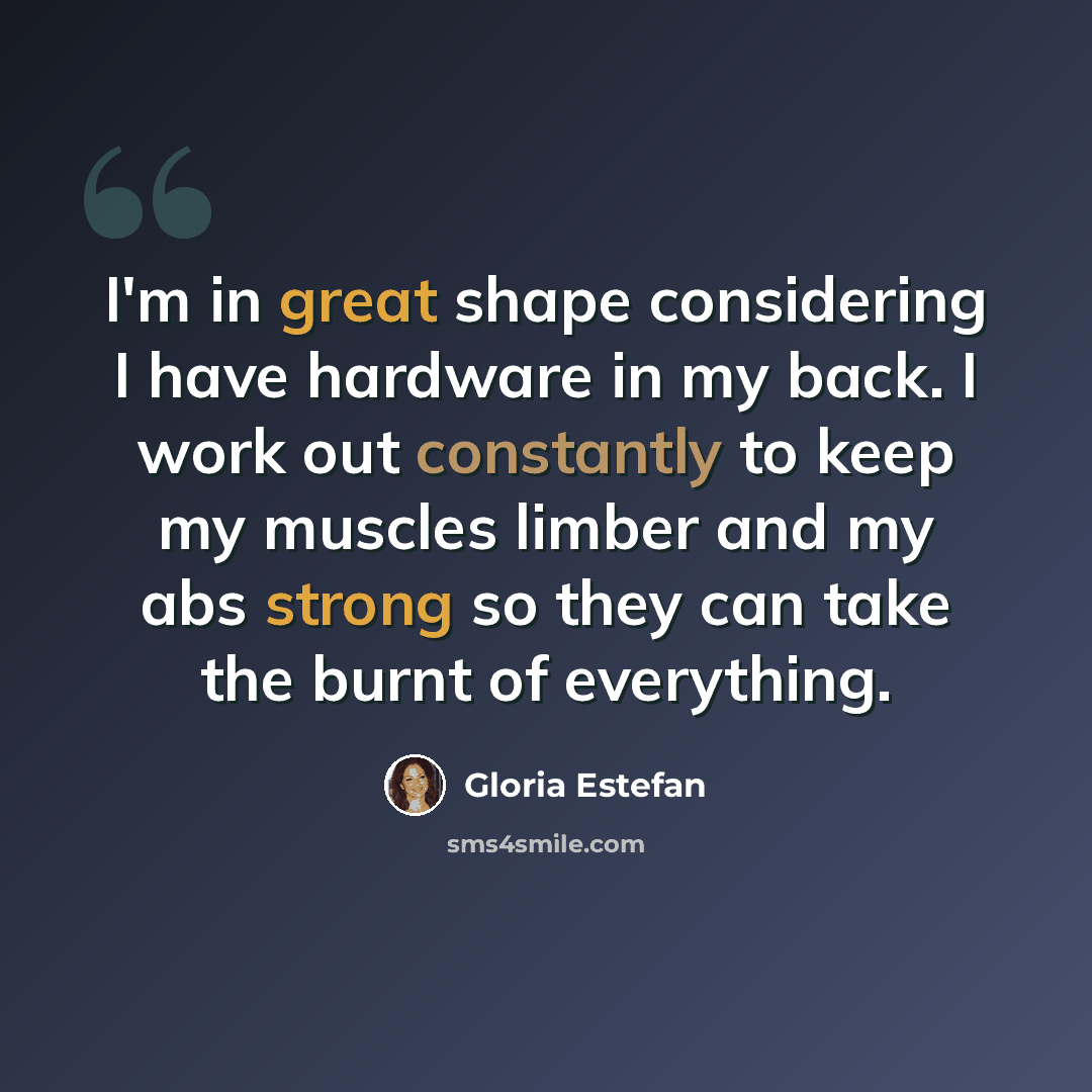 “I'm in great shape considering I have hardware in my back. I work out constantly to keep my muscles limber and my abs strong so they can take the burnt of everything.” quote by Gloria Estefan