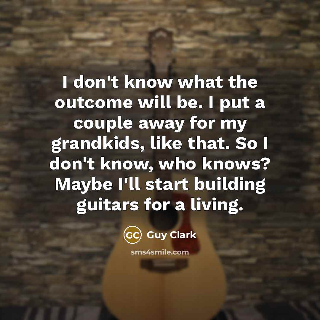 “I don't know what the outcome will be. I put a couple away for my grandkids, like that. So I don't know, who knows? Maybe I'll start building guitars for a living.” quote by Guy Clark