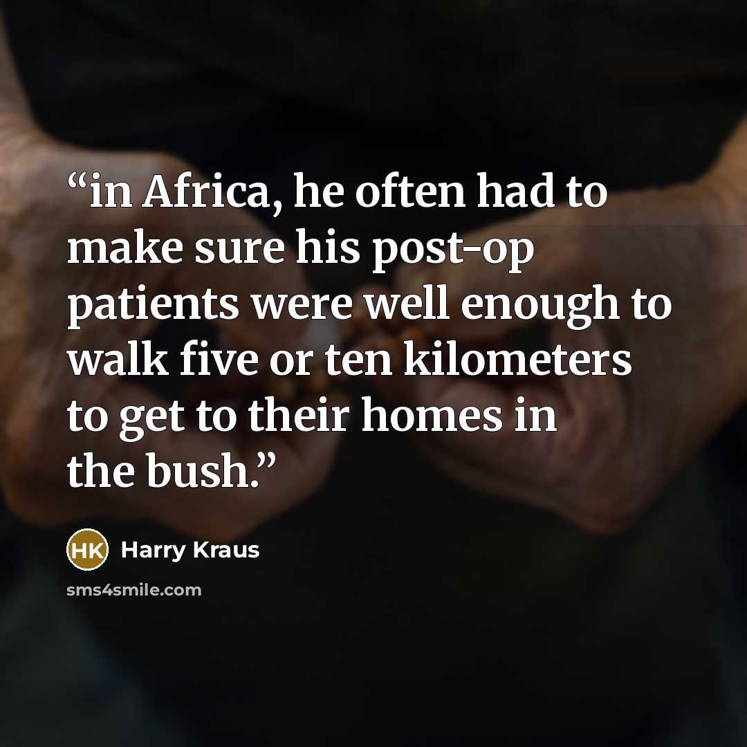 “in Africa, he often had to make sure his post-op patients were well enough to walk five or ten kilometers to get to their homes in the bush.” quote by Harry Kraus