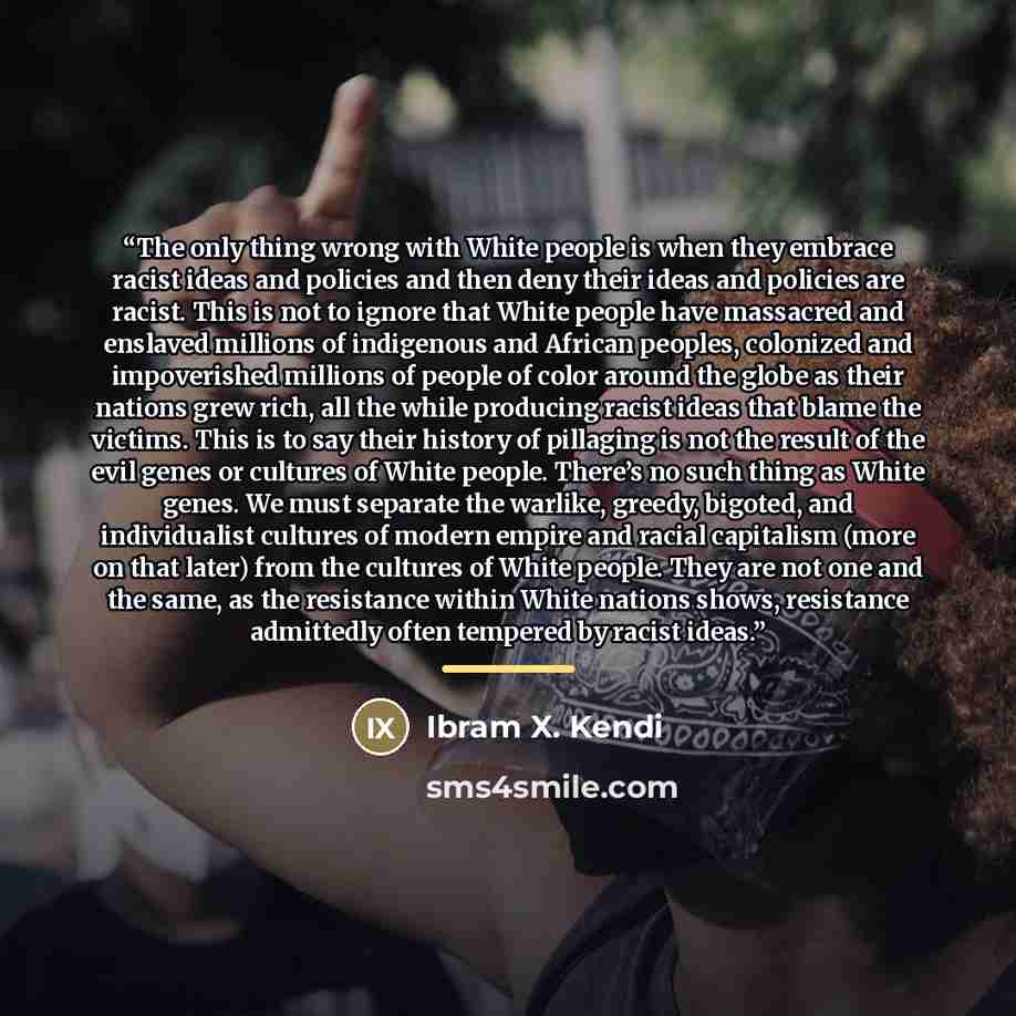 “The only thing wrong with White people is when they embrace racist ideas and policies and then deny their ideas and policies are racist. This is not to ignore that White people have massacred and enslaved millions of indigenous and African peoples, colonized and impoverished millions of people of…” quote by Ibram X. Kendi
