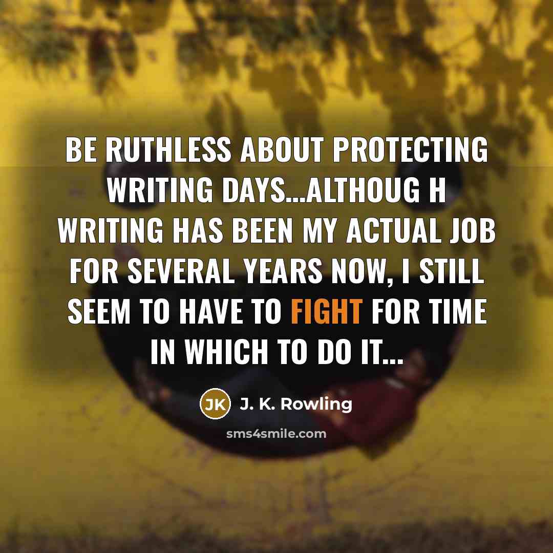 “Be ruthless about protecting writing days…althoug h writing has been my actual job for several years now, I still seem to have to fight for time in which to do it...” quote by J. K. Rowling