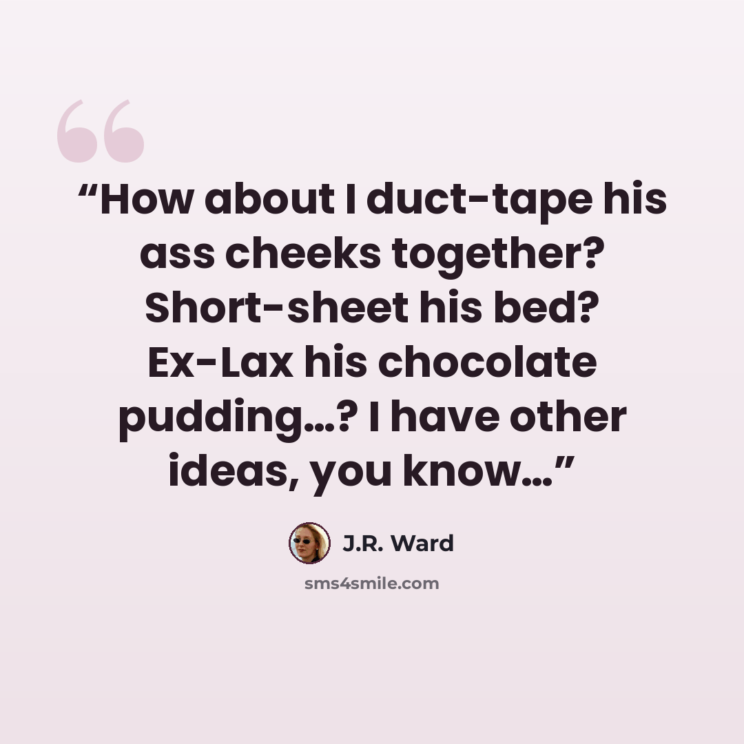 “How about I duct-tape his ass cheeks together? Short-sheet his bed? Ex-Lax his chocolate pudding…? I have other ideas, you know…” quote by J.R. Ward