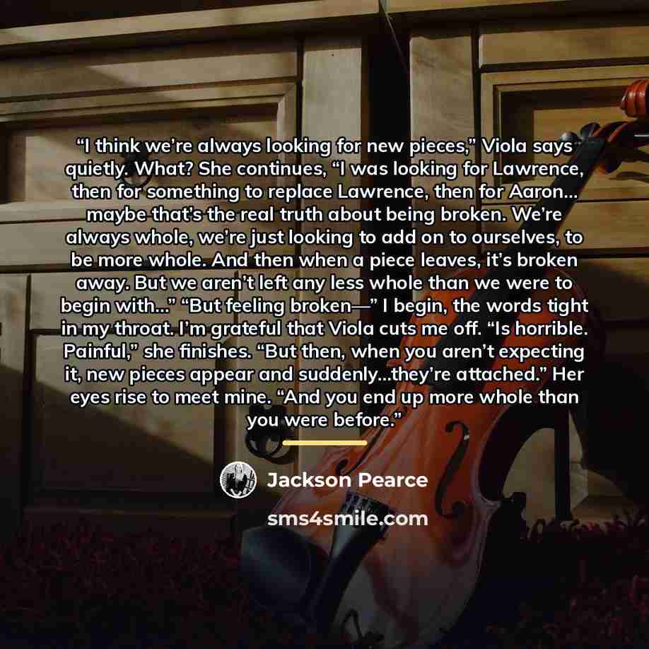 “I think we’re always looking for new pieces,” Viola says quietly. What? She continues, “I was looking for Lawrence, then for something to replace Lawrence, then for Aaron… maybe that’s the real truth about being broken. We’re always whole, we’re just looking to add on to ourselves, to be more…” quote by Jackson Pearce