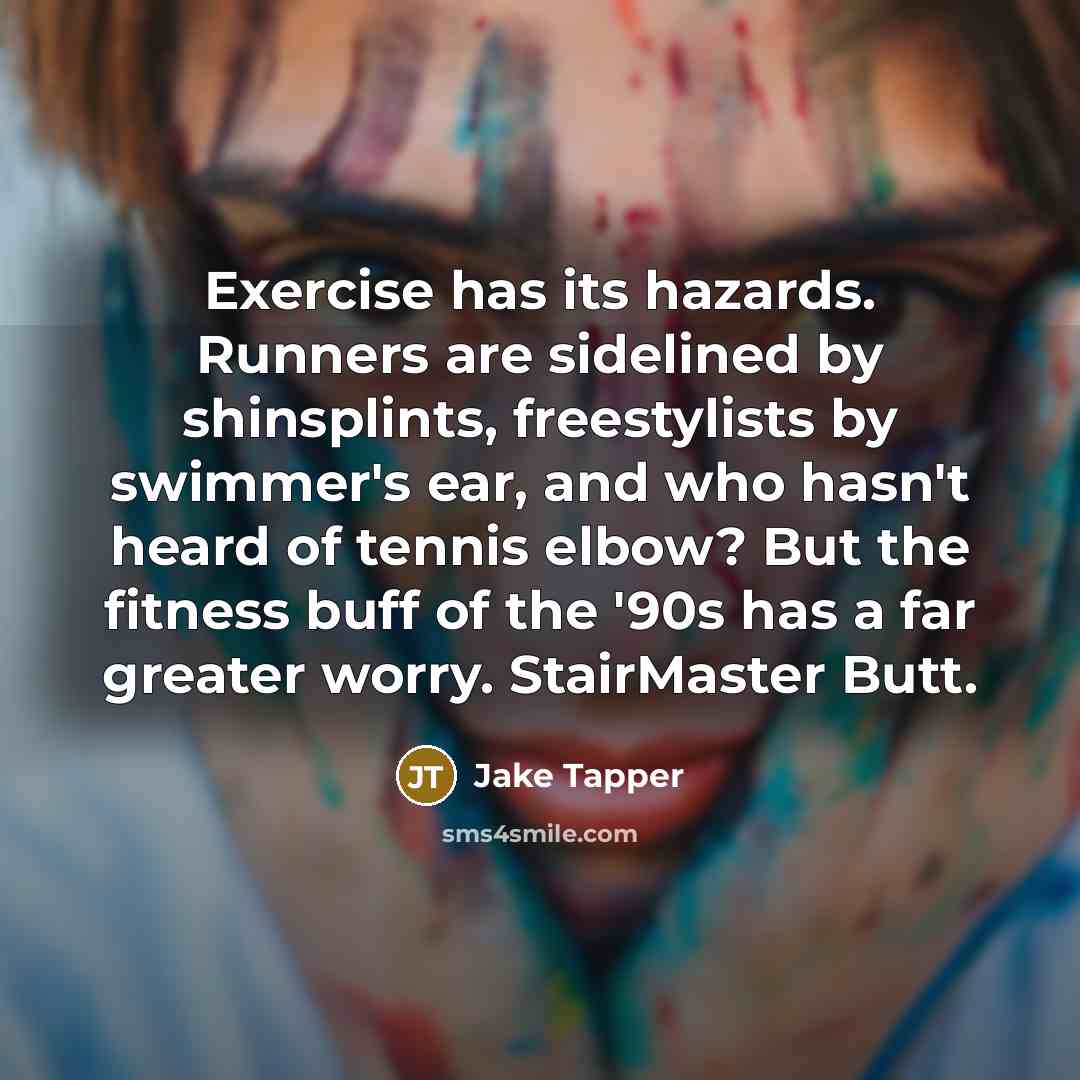 “Exercise has its hazards. Runners are sidelined by shinsplints, freestylists by swimmer's ear, and who hasn't heard of tennis elbow? But the fitness buff of the '90s has a far greater worry. StairMaster Butt.” quote by Jake Tapper