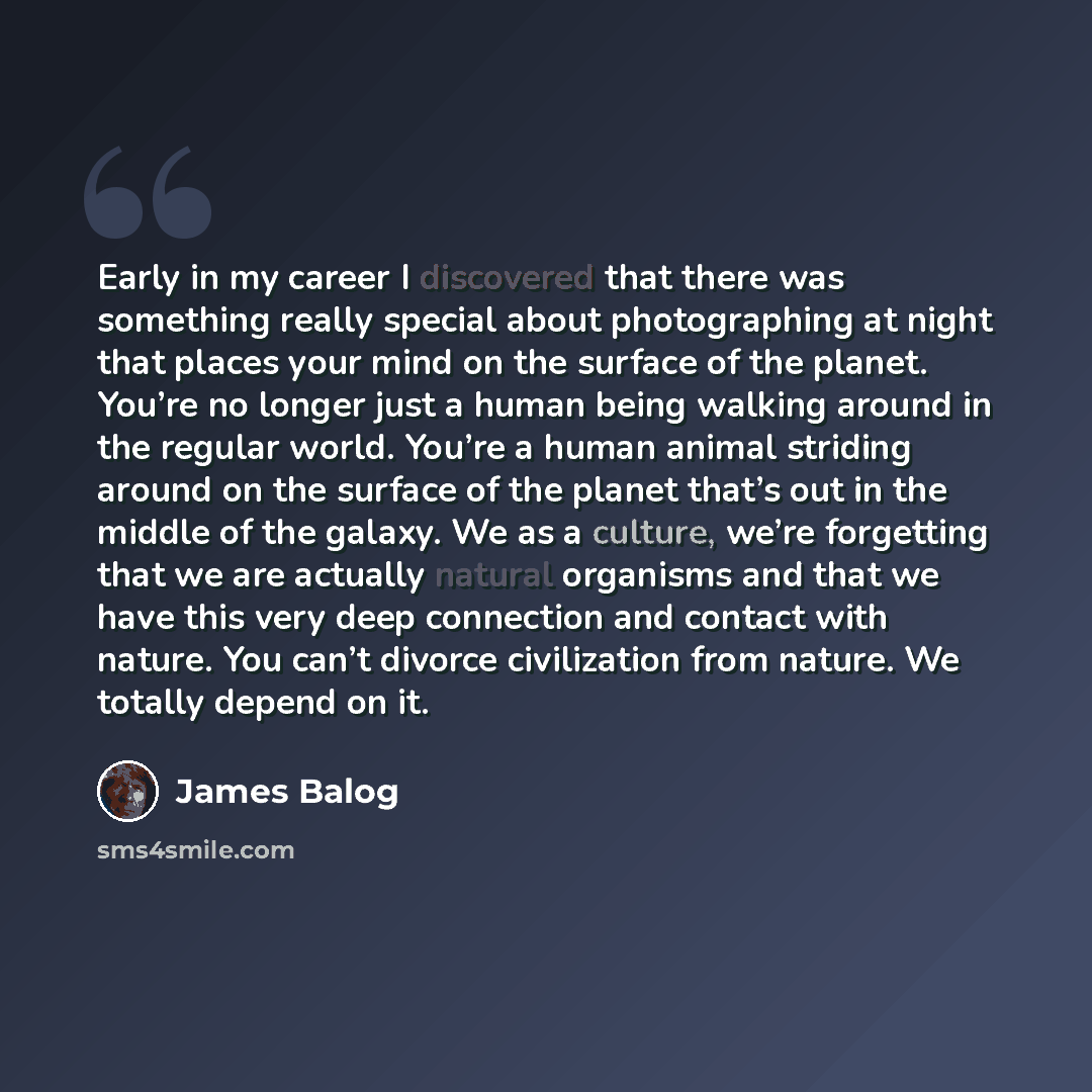 “Early in my career I discovered that there was something really special about photographing at night that places your mind on the surface of the planet. You’re no longer just a human being walking around in the regular world. You’re a human animal striding around on the surface of the planet…” quote by James Balog