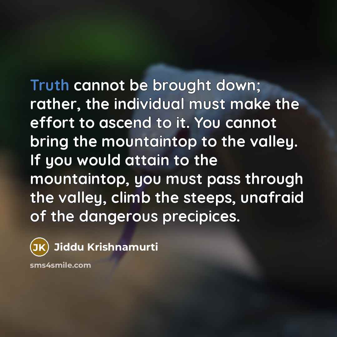 “Truth cannot be brought down; rather, the individual must make the effort to ascend to it. You cannot bring the mountaintop to the valley. If you would attain to the mountaintop, you must pass through the valley, climb the steeps, unafraid of the dangerous precipices.” quote by Jiddu Krishnamurti