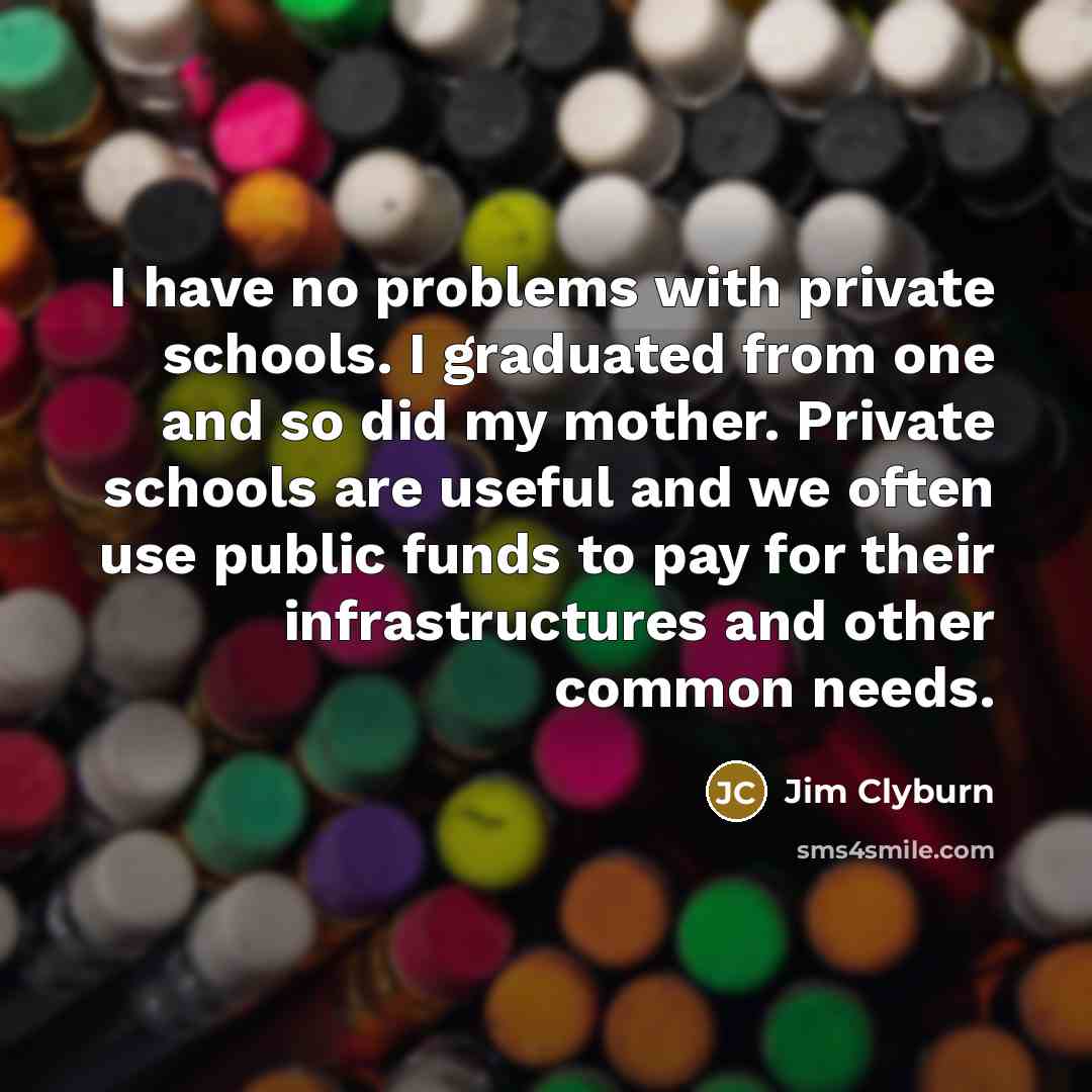 “I have no problems with private schools. I graduated from one and so did my mother. Private schools are useful and we often use public funds to pay for their infrastructures and other common needs.” quote by Jim Clyburn
