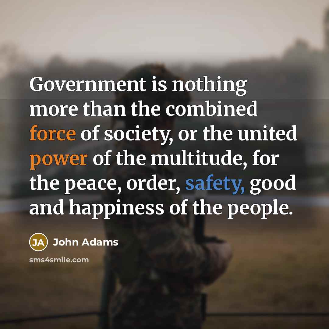 “Government is nothing more than the combined force of society, or the united power of the multitude, for the peace, order, safety, good and happiness of the people.” quote by John Adams