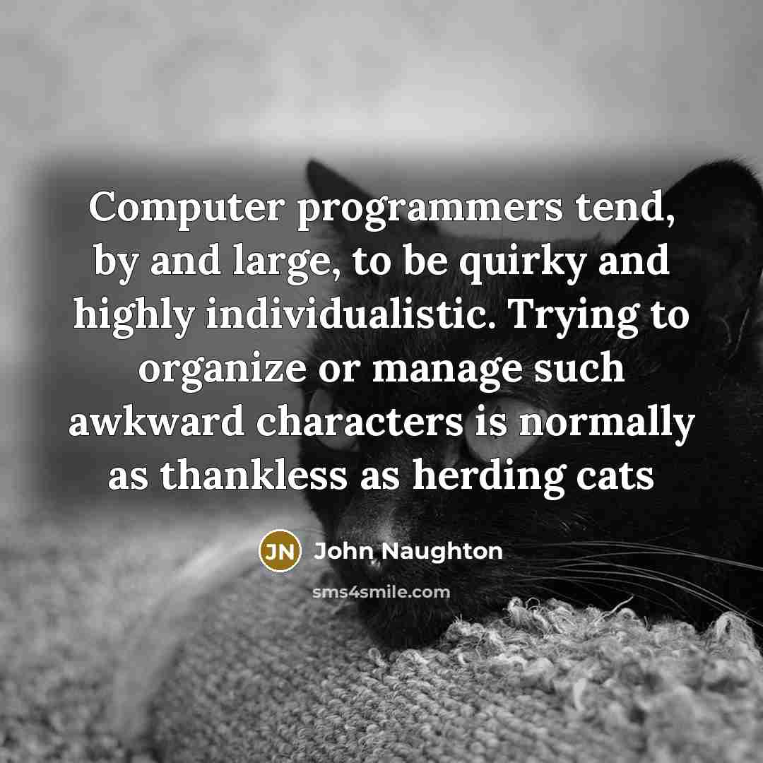 “Computer programmers tend, by and large, to be quirky and highly individualistic. Trying to organize or manage such awkward characters is normally as thankless as herding cats” quote by John Naughton