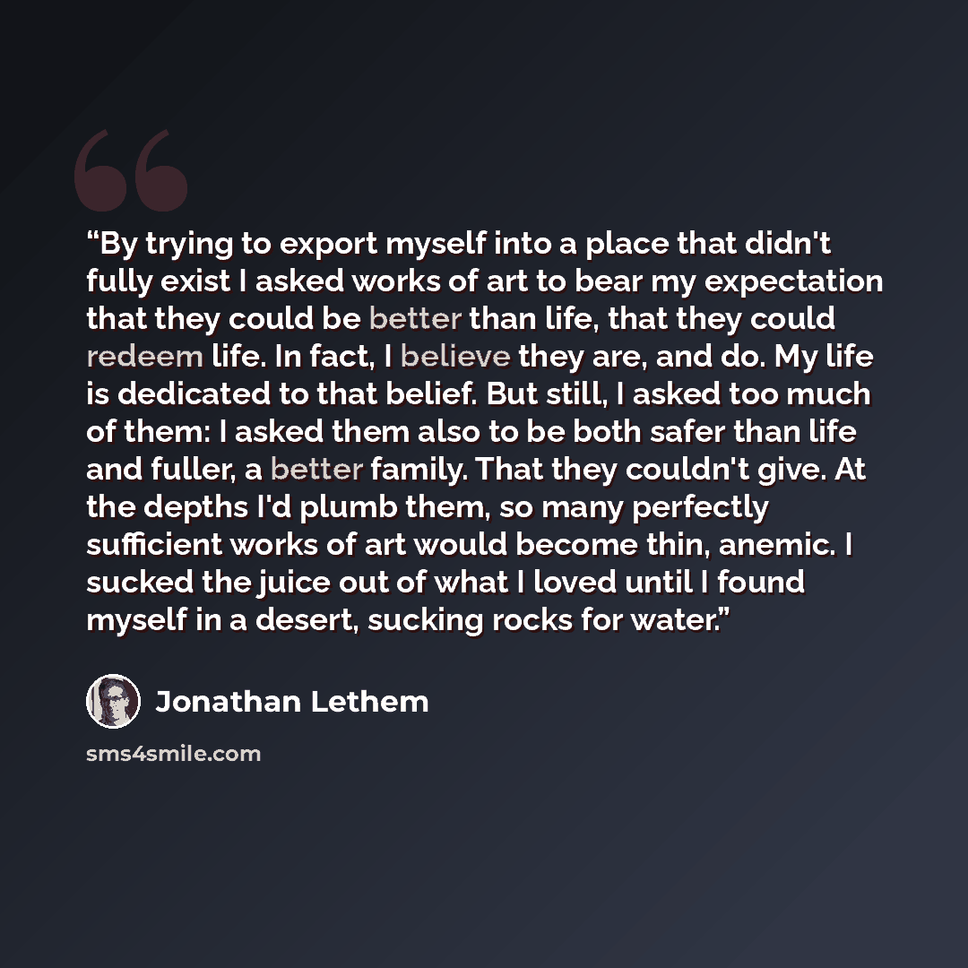 “By trying to export myself into a place that didn't fully exist I asked works of art to bear my expectation that they could be better than life, that they could redeem life. In fact, I believe they are, and do. My life is dedicated to that belief. But still, I asked too much of them: I asked them…” quote by Jonathan Lethem