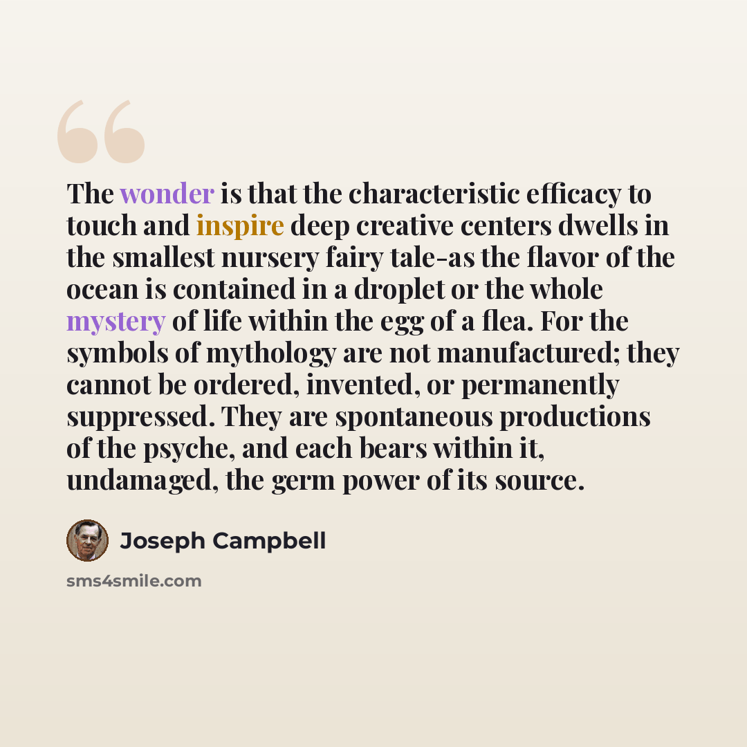 “The wonder is that the characteristic efficacy to touch and inspire deep creative centers dwells in the smallest nursery fairy tale-as the flavor of the ocean is contained in a droplet or the whole mystery of life within the egg of a flea. For the symbols of mythology are not manufactured; they…” quote by Joseph Campbell