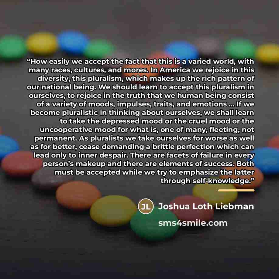 “How easily we accept the fact that this is a varied world, with many races, cultures, and mores. In America we rejoice in this diversity, this pluralism, which makes up the rich pattern of our national being. We should learn to accept this pluralism in ourselves, to rejoice in the truth that we…” quote by Joshua Loth Liebman