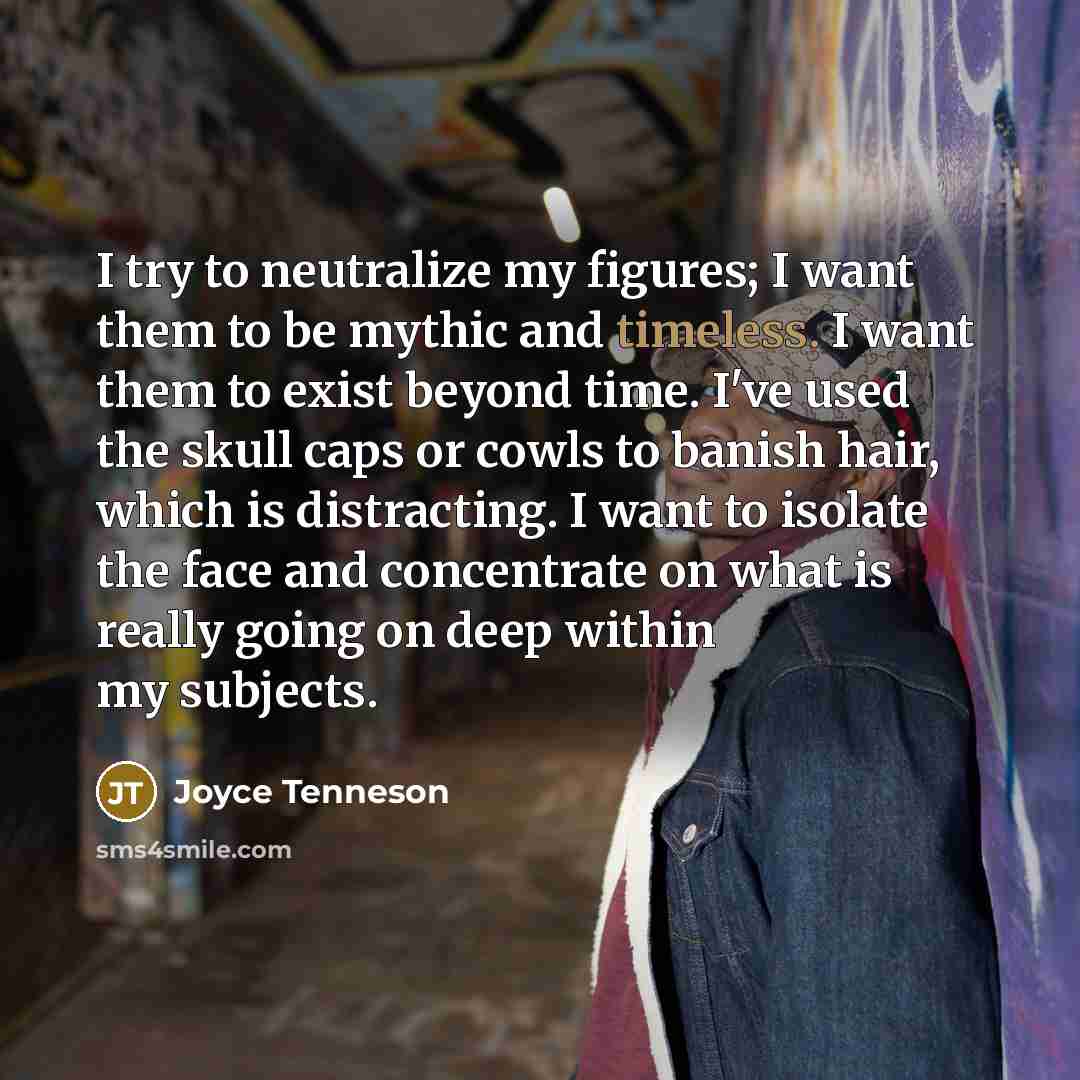 “I try to neutralize my figures; I want them to be mythic and timeless. I want them to exist beyond time. I've used the skull caps or cowls to banish hair, which is distracting. I want to isolate the face and concentrate on what is really going on deep within my subjects.” quote by Joyce Tenneson