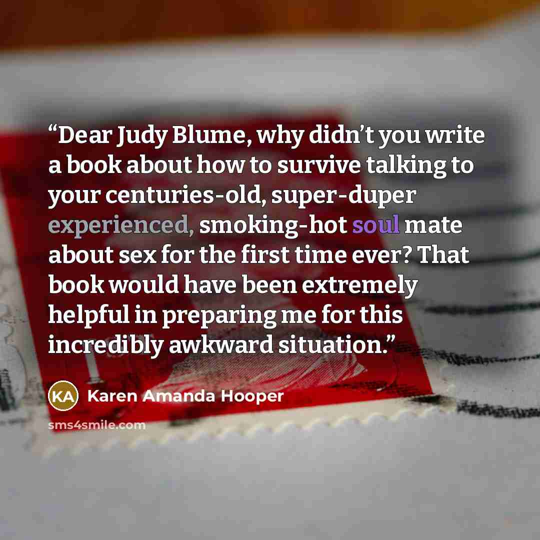 “Dear Judy Blume, why didn’t you write a book about how to survive talking to your centuries-old, super-duper experienced, smoking-hot soul mate about sex for the first time ever? That book would have been extremely helpful in preparing me for this incredibly awkward situation.” quote by Karen Amanda Hooper
