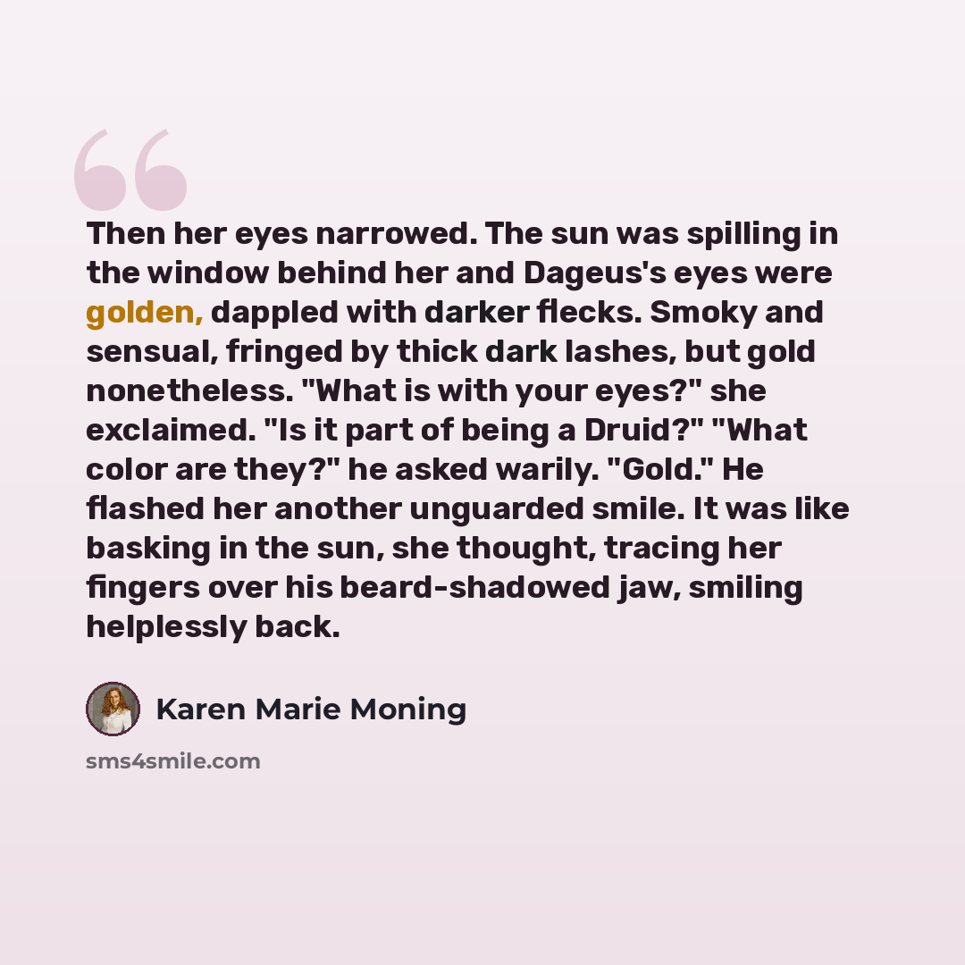 “Then her eyes narrowed. The sun was spilling in the window behind her and Dageus's eyes were golden, dappled with darker flecks. Smoky and sensual, fringed by thick dark lashes, but gold nonetheless. "What is with your eyes?" she exclaimed. "Is it part of being a Druid?" "What color are they?" he…” quote by Karen Marie Moning