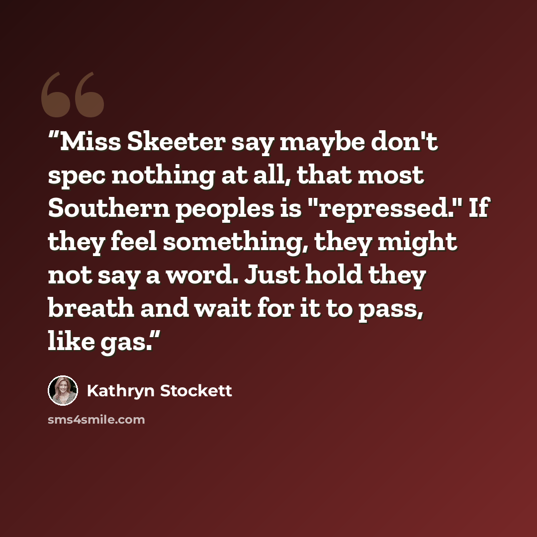 “Miss Skeeter say maybe don't spec nothing at all, that most Southern peoples is "repressed." If they feel something, they might not say a word. Just hold they breath and wait for it to pass, like gas.” quote by Kathryn Stockett