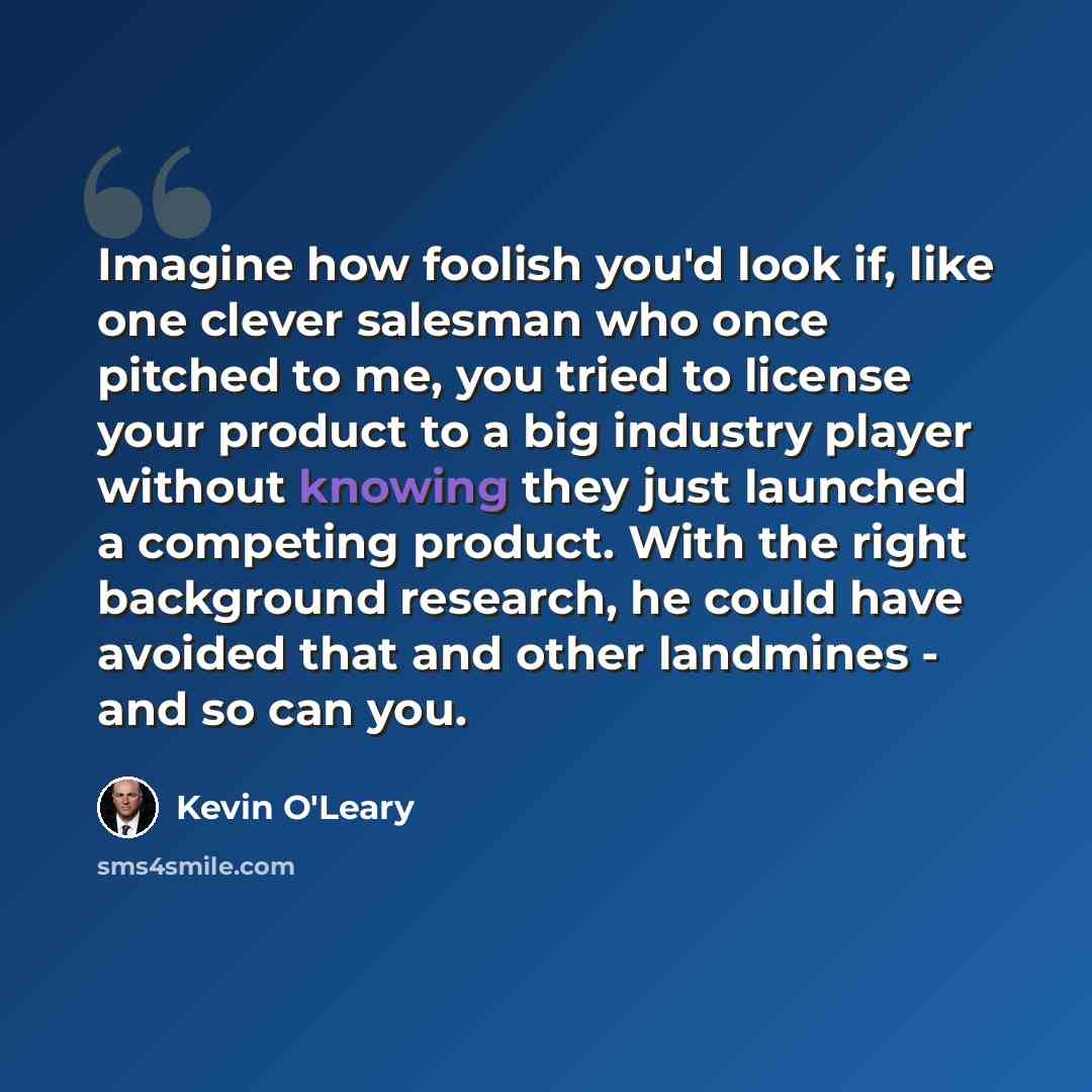 “Imagine how foolish you'd look if, like one clever salesman who once pitched to me, you tried to license your product to a big industry player without knowing they just launched a competing product. With the right background research, he could have avoided that and other landmines - and so can you.” quote by Kevin O'Leary