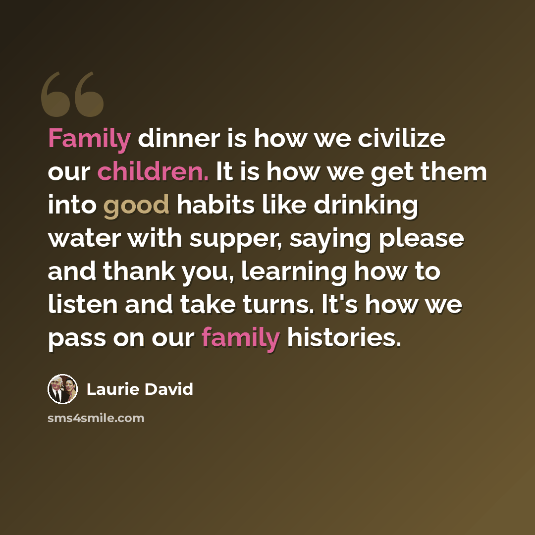 “Family dinner is how we civilize our children. It is how we get them into good habits like drinking water with supper, saying please and thank you, learning how to listen and take turns. It's how we pass on our family histories.” quote by Laurie David