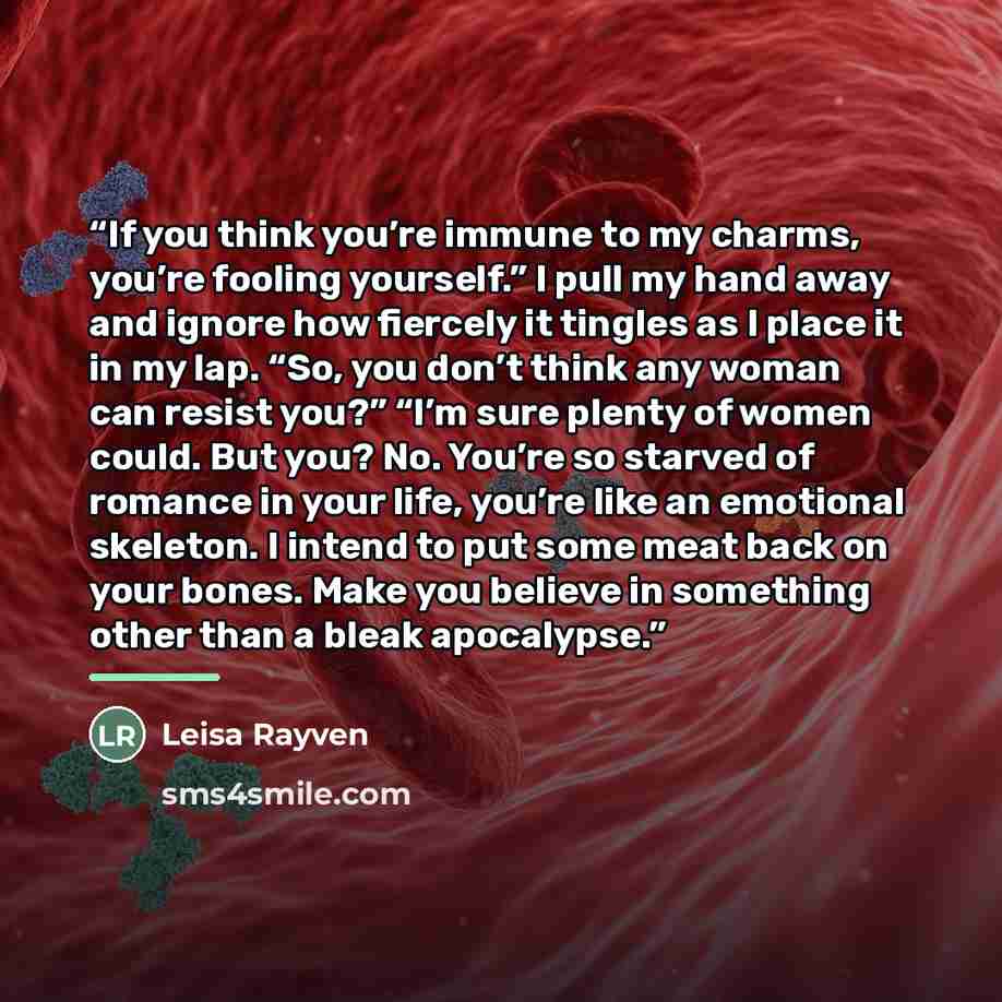 “If you think you’re immune to my charms, you’re fooling yourself.” I pull my hand away and ignore how fiercely it tingles as I place it in my lap. “So, you don’t think any woman can resist you?” “I’m sure plenty of women could. But you? No. You’re so starved of romance in your life, you’re like an…” quote by Leisa Rayven