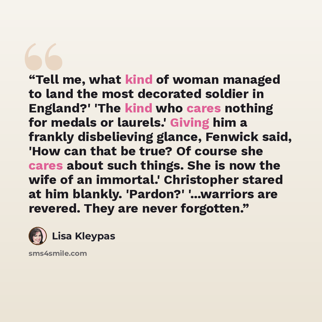 “Tell me, what kind of woman managed to land the most decorated soldier in England?' 'The kind who cares nothing for medals or laurels.' Giving him a frankly disbelieving glance, Fenwick said, 'How can that be true? Of course she cares about such things. She is now the wife of an immortal.'…” quote by Lisa Kleypas