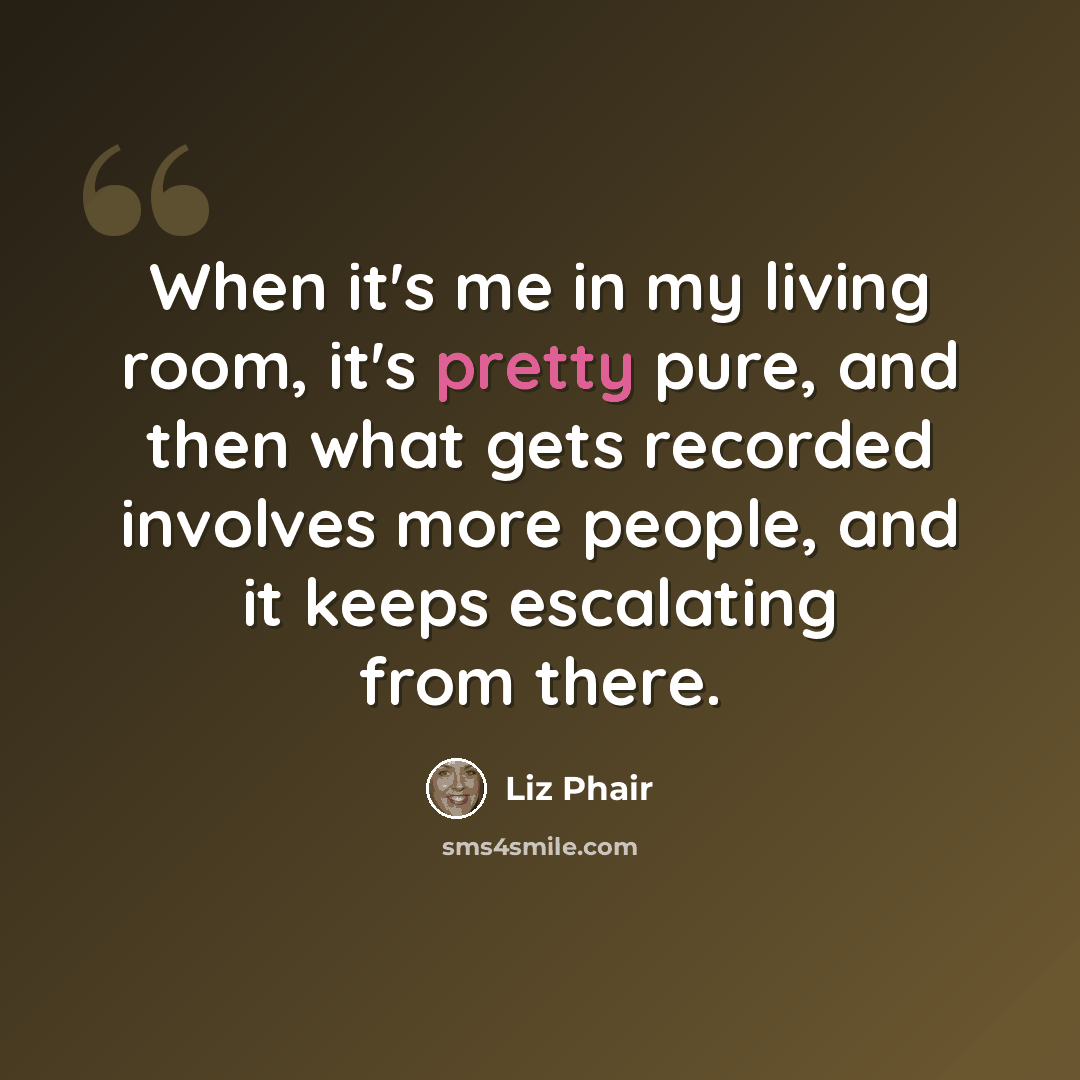 “When it's me in my living room, it's pretty pure, and then what gets recorded involves more people, and it keeps escalating from there.” quote by Liz Phair
