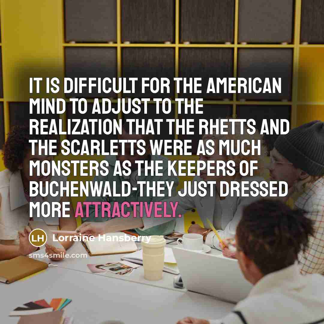 “It is difficult for the American mind to adjust to the realization that the Rhetts and the Scarletts were as much monsters as the keepers of Buchenwald-they just dressed more attractively.” quote by Lorraine Hansberry