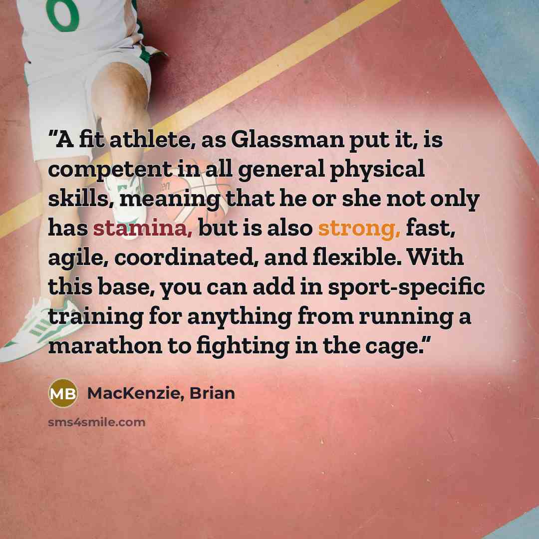 “A fit athlete, as Glassman put it, is competent in all general physical skills, meaning that he or she not only has stamina, but is also strong, fast, agile, coordinated, and flexible. With this base, you can add in sport-specific training for anything from running a marathon to fighting in the…” quote by MacKenzie, Brian