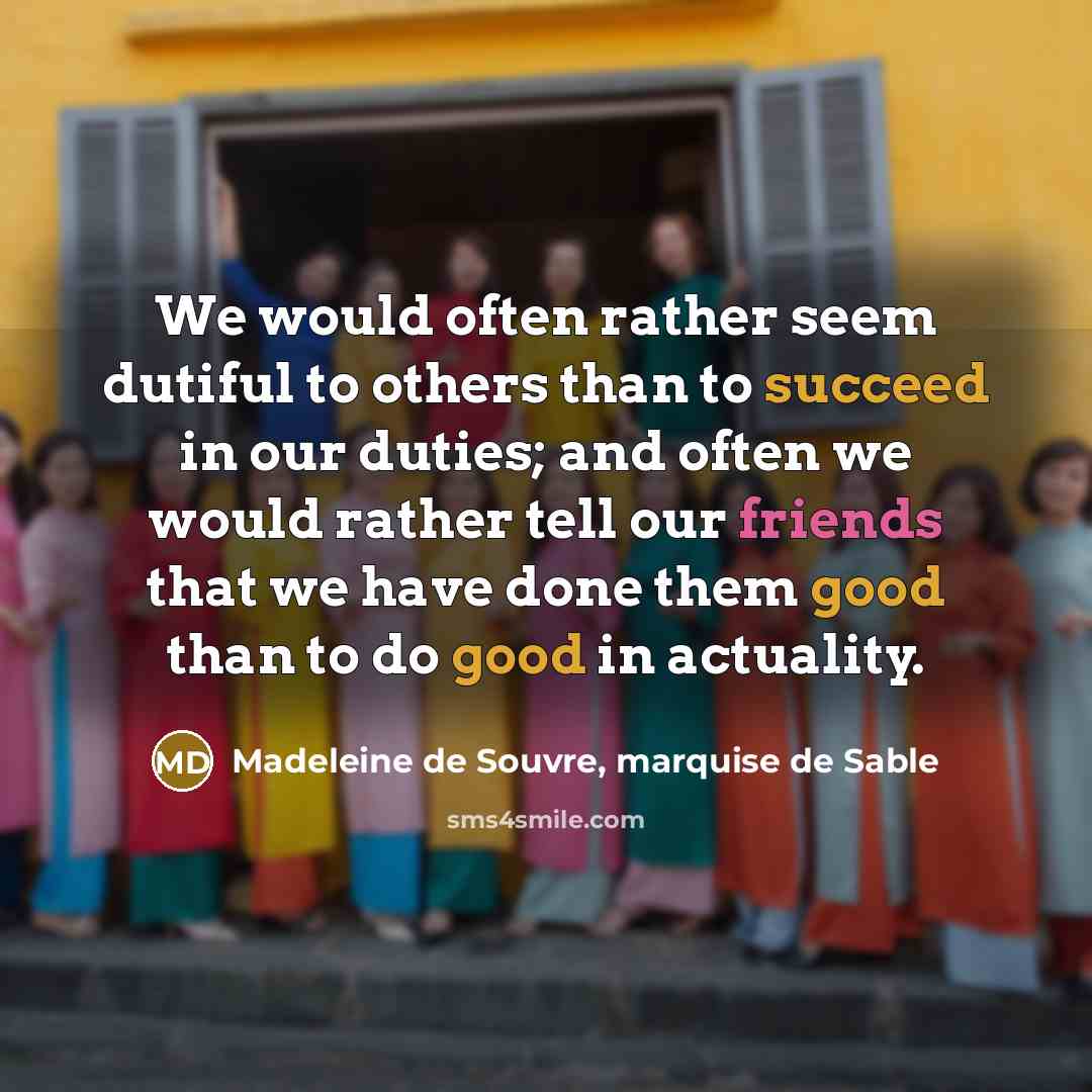 “We would often rather seem dutiful to others than to succeed in our duties; and often we would rather tell our friends that we have done them good than to do good in actuality.” quote by Madeleine de Souvre, marquise de Sable