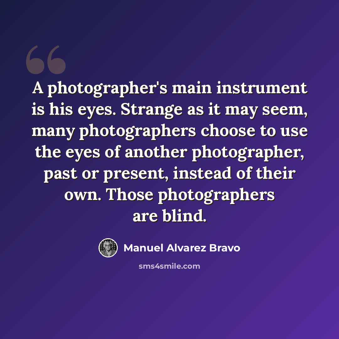“A photographer's main instrument is his eyes. Strange as it may seem, many photographers choose to use the eyes of another photographer, past or present, instead of their own. Those photographers are blind.” quote by Manuel Alvarez Bravo