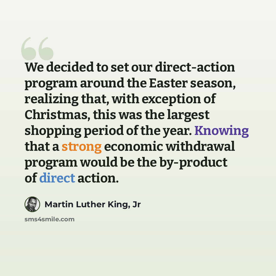 “We decided to set our direct-action program around the Easter season, realizing that, with exception of Christmas, this was the largest shopping period of the year. Knowing that a strong economic withdrawal program would be the by-product of direct action.” quote by Martin Luther King, Jr
