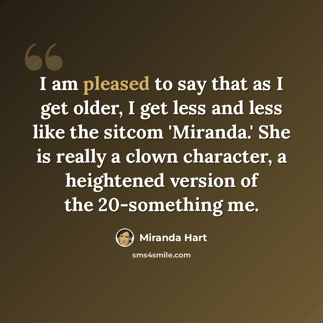 “I am pleased to say that as I get older, I get less and less like the sitcom 'Miranda.' She is really a clown character, a heightened version of the 20-something me.” quote by Miranda Hart