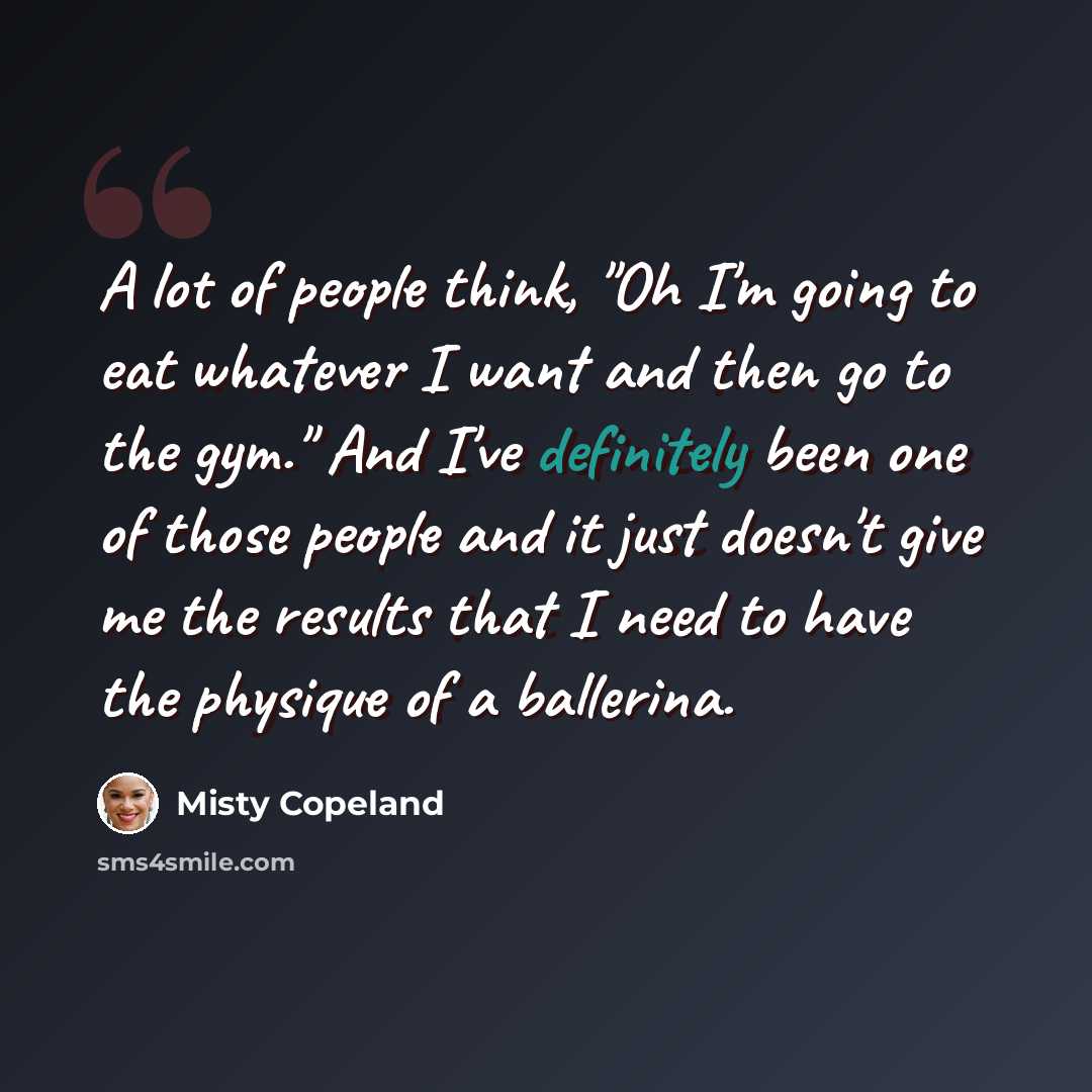 “A lot of people think, "Oh I'm going to eat whatever I want and then go to the gym." And I've definitely been one of those people and it just doesn't give me the results that I need to have the physique of a ballerina.” quote by Misty Copeland