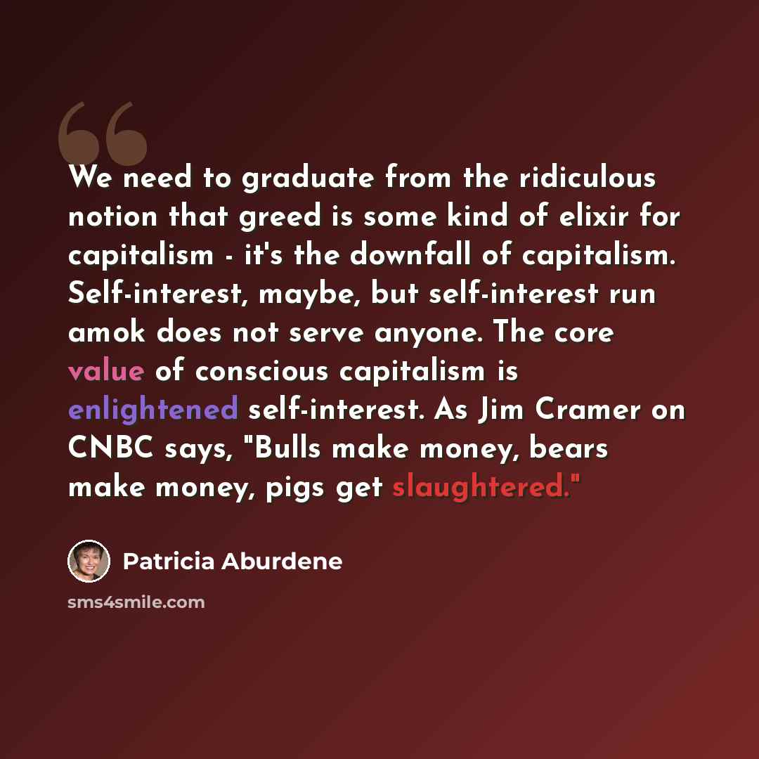 “We need to graduate from the ridiculous notion that greed is some kind of elixir for capitalism - it's the downfall of capitalism. Self-interest, maybe, but self-interest run amok does not serve anyone. The core value of conscious capitalism is enlightened self-interest. As Jim Cramer on CNBC…” quote by Patricia Aburdene