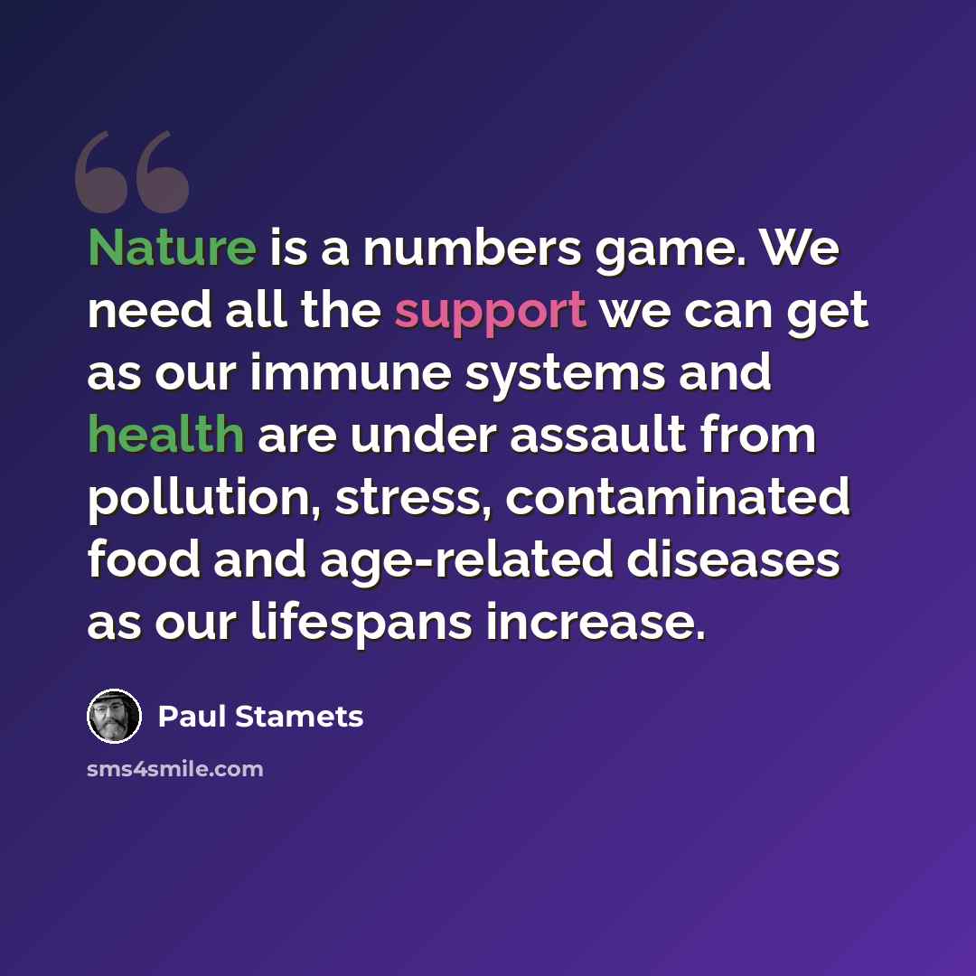 “Nature is a numbers game. We need all the support we can get as our immune systems and health are under assault from pollution, stress, contaminated food and age-related diseases as our lifespans increase.” quote by Paul Stamets
