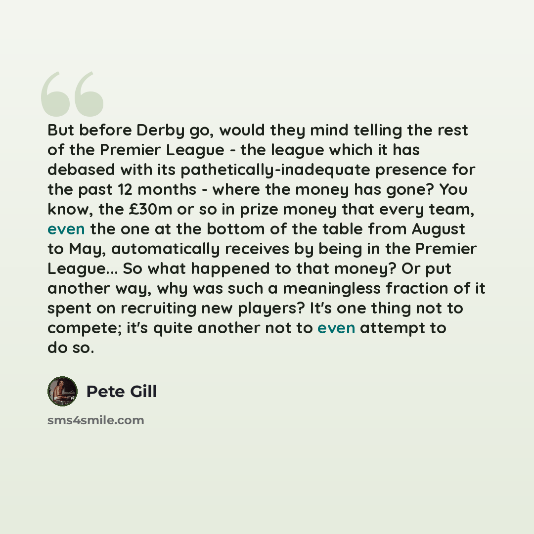 “But before Derby go, would they mind telling the rest of the Premier League - the league which it has debased with its pathetically-inadequate presence for the past 12 months - where the money has gone? You know, the £30m or so in prize money that every team, even the one at the bottom of the…” quote by Pete Gill