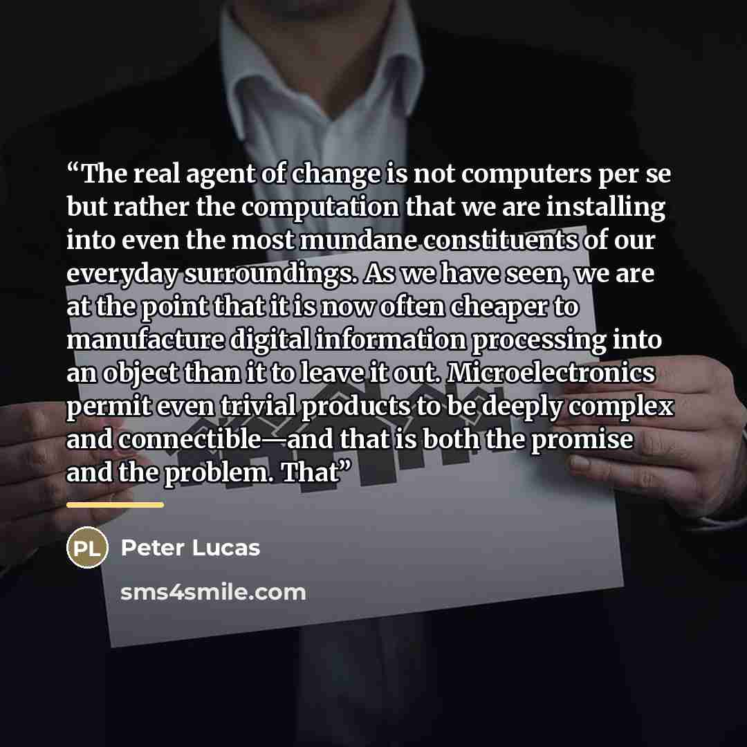 “The real agent of change is not computers per se but rather the computation that we are installing into even the most mundane constituents of our everyday surroundings. As we have seen, we are at the point that it is now often cheaper to manufacture digital information processing into an object…” quote by Peter Lucas