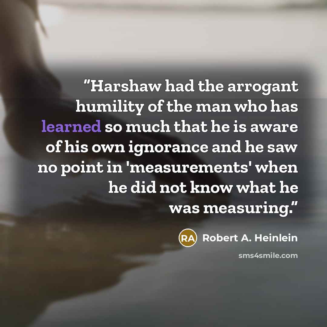 “Harshaw had the arrogant humility of the man who has learned so much that he is aware of his own ignorance and he saw no point in 'measurements' when he did not know what he was measuring.” quote by Robert A. Heinlein